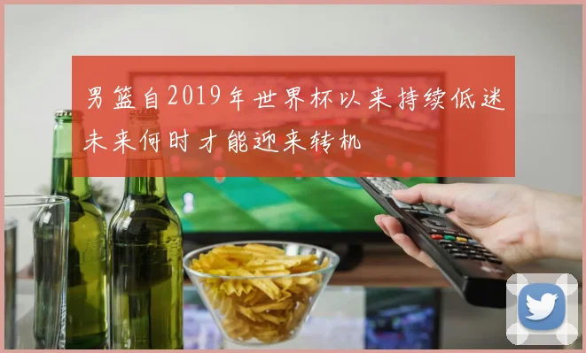 男篮自2019年世界杯以来持续低迷未来何时才能迎来转机
