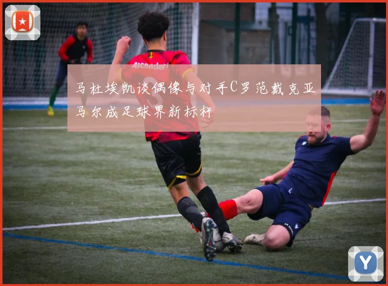 马杜埃凯谈偶像与对手C罗范戴克亚马尔成足球界新标杆