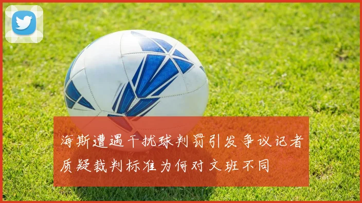 海斯遭遇干扰球判罚引发争议记者质疑裁判标准为何对文班不同