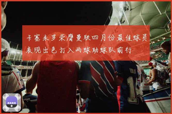 卡塞米罗荣膺曼联四月份最佳球员表现出色打入两球助球队前行