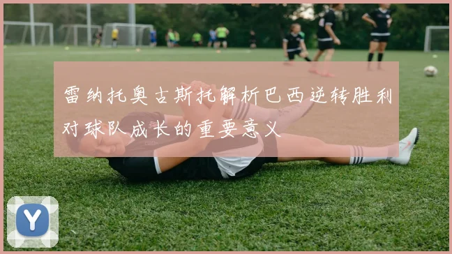 雷纳托奥古斯托解析巴西逆转胜利对球队成长的重要意义