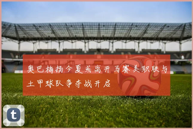 奥巴梅扬今夏或离开马赛美职联与土甲球队争夺战开启