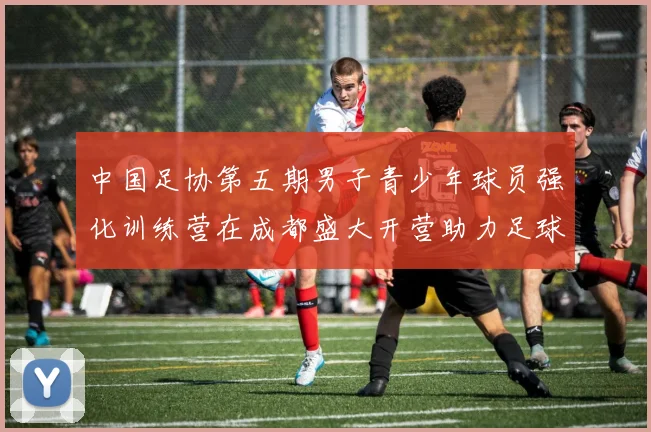 中国足协第五期男子青少年球员强化训练营在成都盛大开营助力足球未来发展