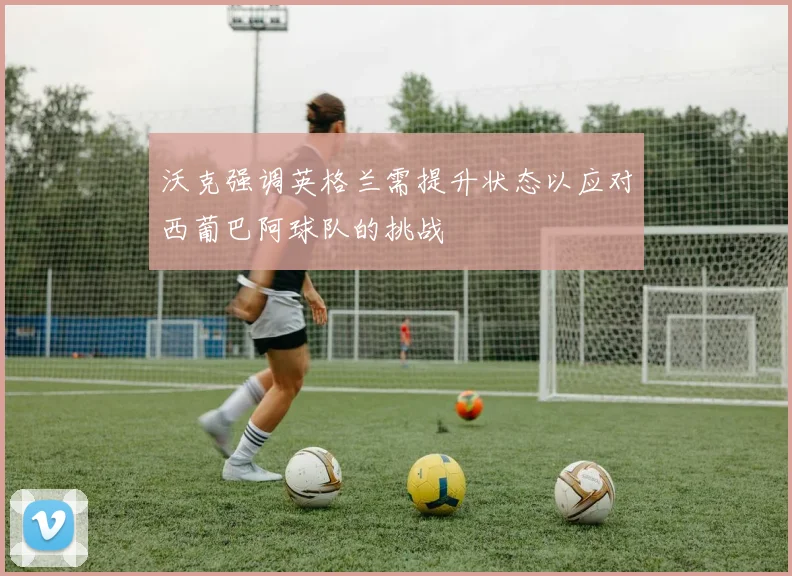 沃克强调英格兰需提升状态以应对西葡巴阿球队的挑战
