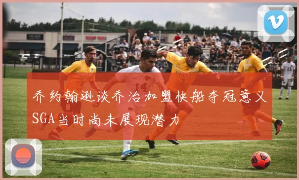 乔约翰逊谈乔治加盟快船夺冠意义SGA当时尚未展现潜力