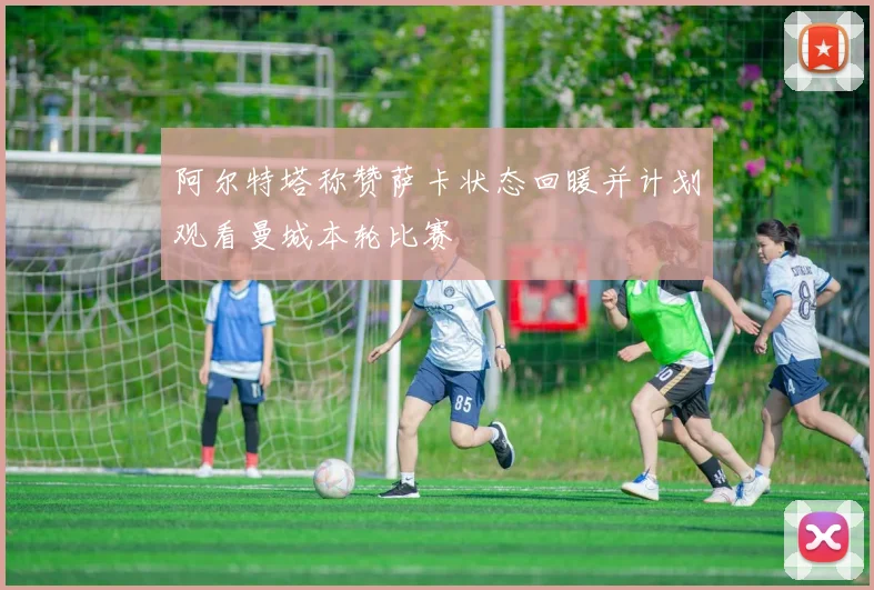 阿尔特塔称赞萨卡状态回暖并计划观看曼城本轮比赛