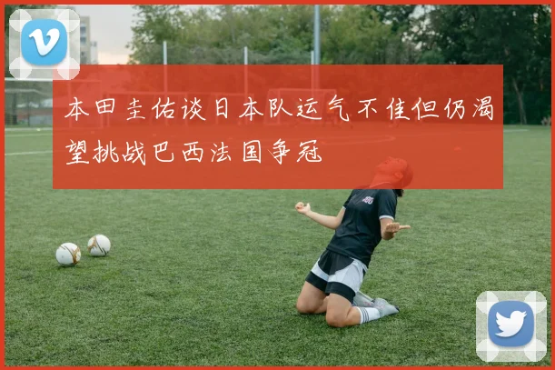 本田圭佑谈日本队运气不佳但仍渴望挑战巴西法国争冠