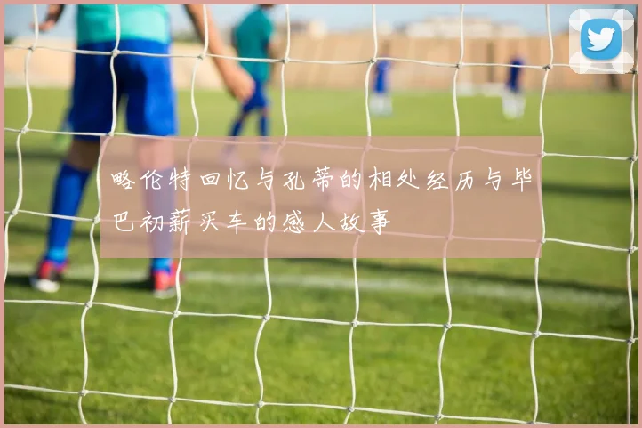 略伦特回忆与孔蒂的相处经历与毕巴初薪买车的感人故事