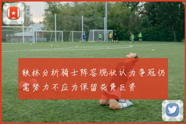 铁林分析骑士阵容现状认为争冠仍需努力不应为保留花费巨资
